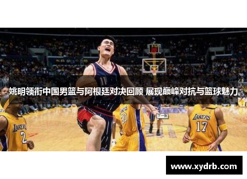 姚明领衔中国男篮与阿根廷对决回顾 展现巅峰对抗与篮球魅力