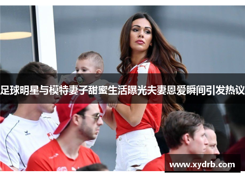 足球明星与模特妻子甜蜜生活曝光夫妻恩爱瞬间引发热议