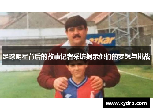 足球明星背后的故事记者采访揭示他们的梦想与挑战